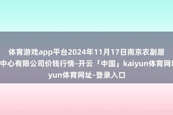 体育游戏app平台2024年11月17日南京农副居品物发配送中心有限公司价钱行情-开云「中国」kaiyun体育网址-登录入口
