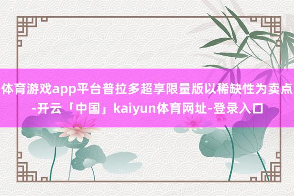 体育游戏app平台普拉多超享限量版以稀缺性为卖点-开云「中国」kaiyun体育网址-登录入口