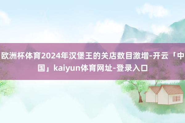 欧洲杯体育2024年汉堡王的关店数目激增-开云「中国」kaiyun体育网址-登录入口