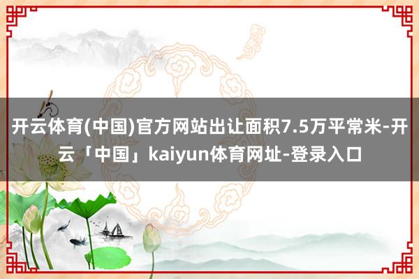 开云体育(中国)官方网站出让面积7.5万平常米-开云「中国」kaiyun体育网址-登录入口