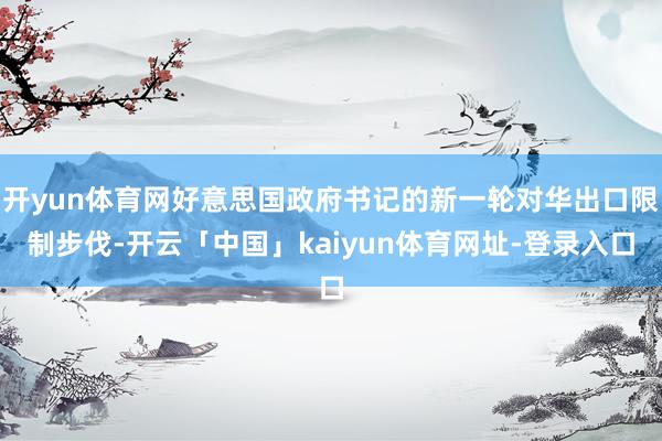 开yun体育网好意思国政府书记的新一轮对华出口限制步伐-开云「中国」kaiyun体育网址-登录入口