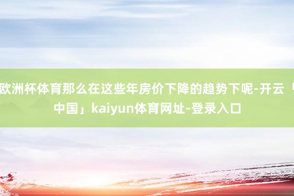 欧洲杯体育那么在这些年房价下降的趋势下呢-开云「中国」kaiyun体育网址-登录入口