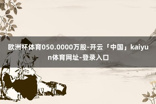 欧洲杯体育050.0000万股-开云「中国」kaiyun体育网址-登录入口