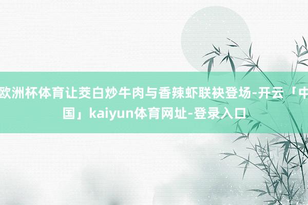 欧洲杯体育让茭白炒牛肉与香辣虾联袂登场-开云「中国」kaiyun体育网址-登录入口