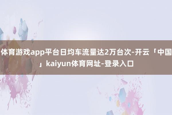 体育游戏app平台日均车流量达2万台次-开云「中国」kaiyun体育网址-登录入口