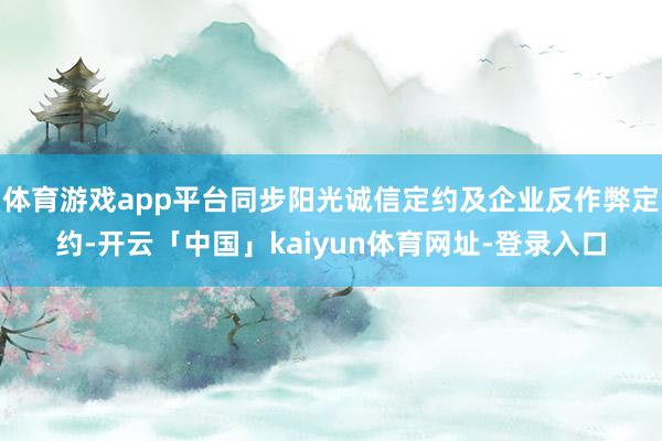 体育游戏app平台同步阳光诚信定约及企业反作弊定约-开云「中国」kaiyun体育网址-登录入口