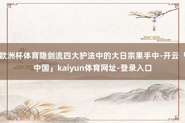 欧洲杯体育隐剑流四大护法中的大日宗果手中-开云「中国」kaiyun体育网址-登录入口