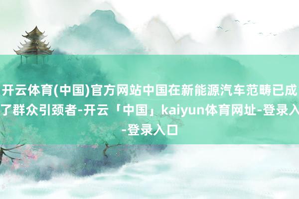 开云体育(中国)官方网站中国在新能源汽车范畴已成为了群众引颈者-开云「中国」kaiyun体育网址-登录入口