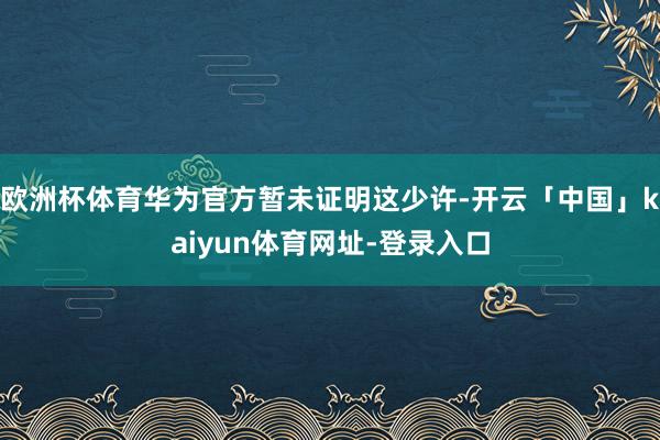欧洲杯体育华为官方暂未证明这少许-开云「中国」kaiyun体育网址-登录入口