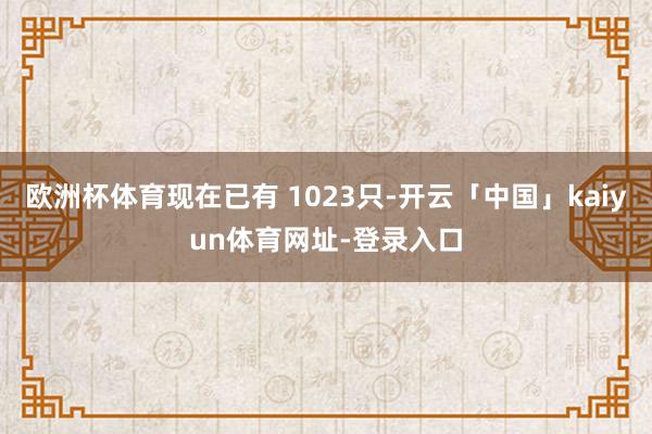 欧洲杯体育现在已有 1023只-开云「中国」kaiyun体育网址-登录入口