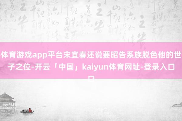 体育游戏app平台宋宜春还说要昭告系族脱色他的世子之位-开云「中国」kaiyun体育网址-登录入口