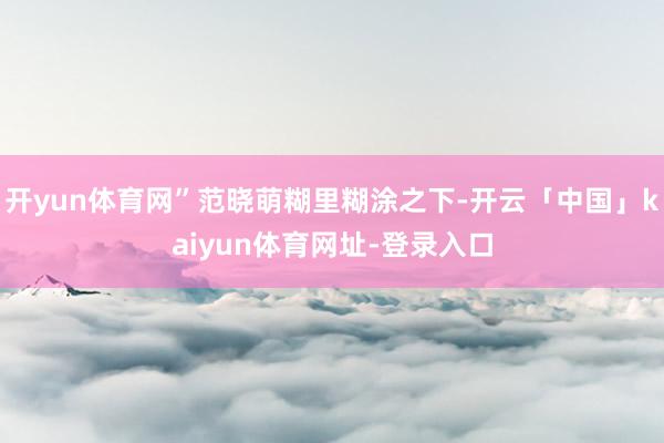 开yun体育网”范晓萌糊里糊涂之下-开云「中国」kaiyun体育网址-登录入口