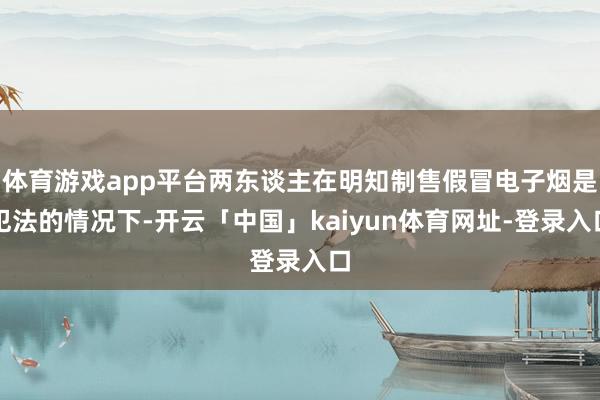 体育游戏app平台两东谈主在明知制售假冒电子烟是犯法的情况下-开云「中国」kaiyun体育网址-登录入口