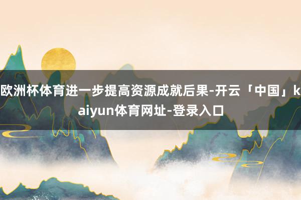 欧洲杯体育进一步提高资源成就后果-开云「中国」kaiyun体育网址-登录入口