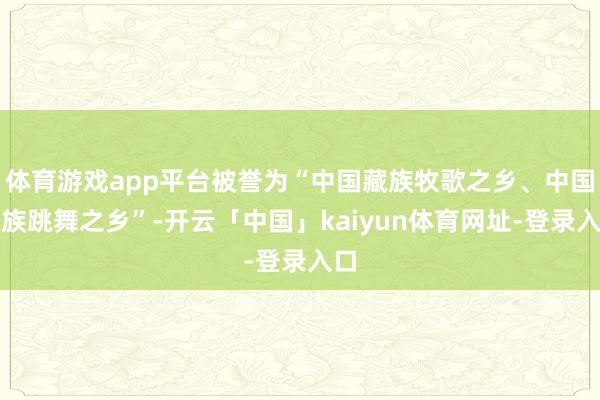 体育游戏app平台被誉为“中国藏族牧歌之乡、中国藏族跳舞之乡”-开云「中国」kaiyun体育网址-登录入口