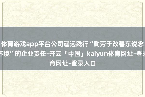体育游戏app平台公司遥远践行“勤劳于改善东说念主居环境”的企业责任-开云「中国」kaiyun体育网址-登录入口