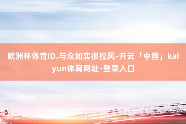 欧洲杯体育ID.与众如实很拉风-开云「中国」kaiyun体育网址-登录入口