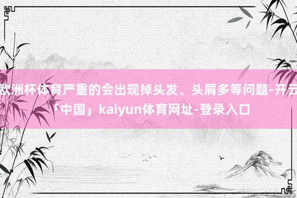 欧洲杯体育严重的会出现掉头发、头屑多等问题-开云「中国」kaiyun体育网址-登录入口