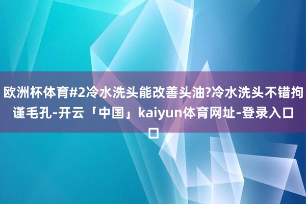 欧洲杯体育#2冷水洗头能改善头油?冷水洗头不错拘谨毛孔-开云「中国」kaiyun体育网址-登录入口