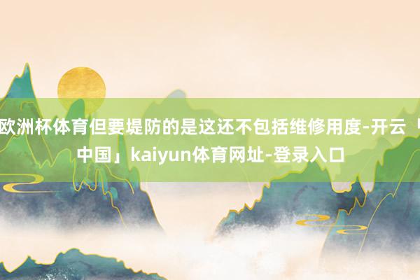 欧洲杯体育但要堤防的是这还不包括维修用度-开云「中国」kaiyun体育网址-登录入口