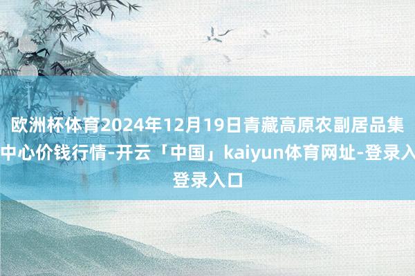 欧洲杯体育2024年12月19日青藏高原农副居品集散中心价钱行情-开云「中国」kaiyun体育网址-登录入口
