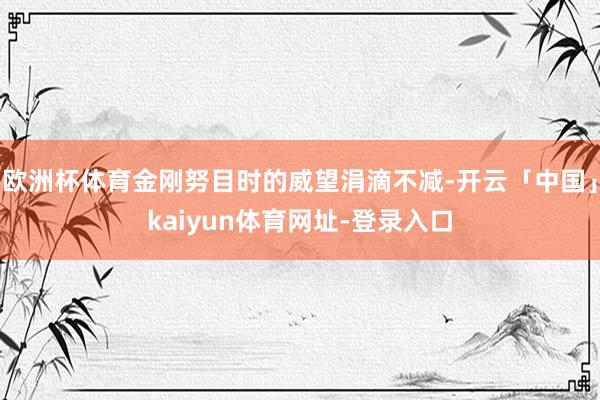 欧洲杯体育金刚努目时的威望涓滴不减-开云「中国」kaiyun体育网址-登录入口