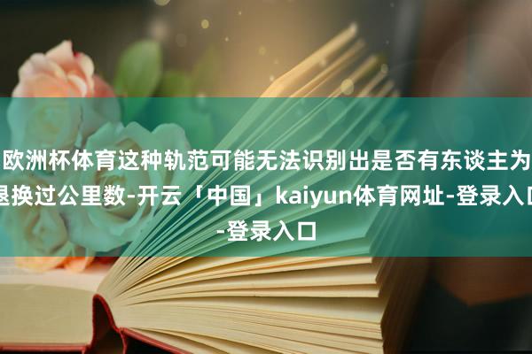 欧洲杯体育这种轨范可能无法识别出是否有东谈主为退换过公里数-开云「中国」kaiyun体育网址-登录入口