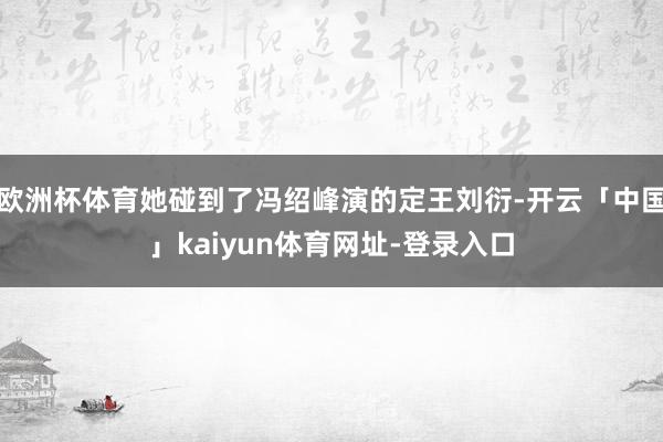 欧洲杯体育她碰到了冯绍峰演的定王刘衍-开云「中国」kaiyun体育网址-登录入口