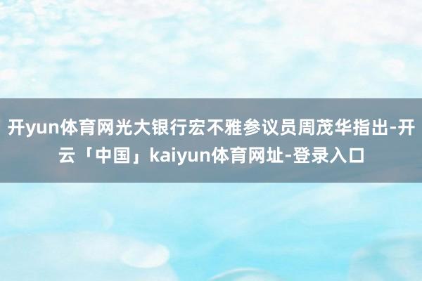 开yun体育网光大银行宏不雅参议员周茂华指出-开云「中国」kaiyun体育网址-登录入口
