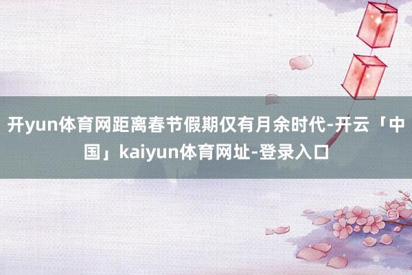 开yun体育网距离春节假期仅有月余时代-开云「中国」kaiyun体育网址-登录入口