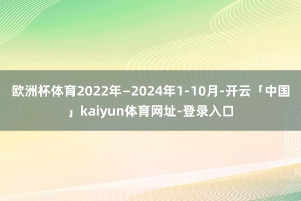 欧洲杯体育2022年—2024年1-10月-开云「中国」kaiyun体育网址-登录入口