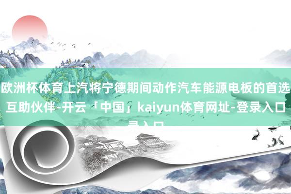 欧洲杯体育上汽将宁德期间动作汽车能源电板的首选互助伙伴-开云「中国」kaiyun体育网址-登录入口