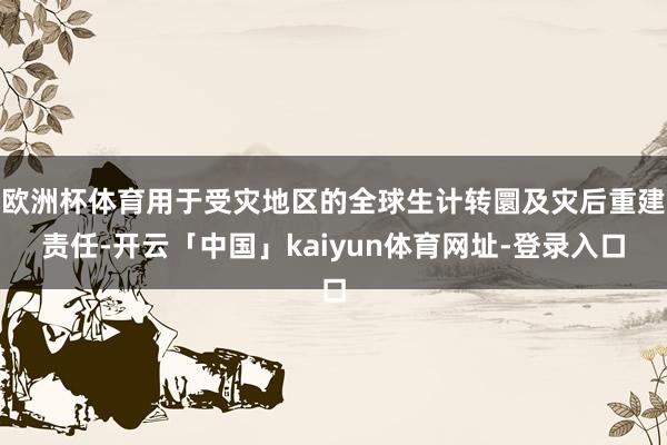 欧洲杯体育用于受灾地区的全球生计转圜及灾后重建责任-开云「中国」kaiyun体育网址-登录入口