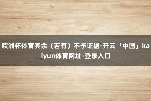 欧洲杯体育其余(若有)不予证据-开云「中国」kaiyun体育网址-登录入口