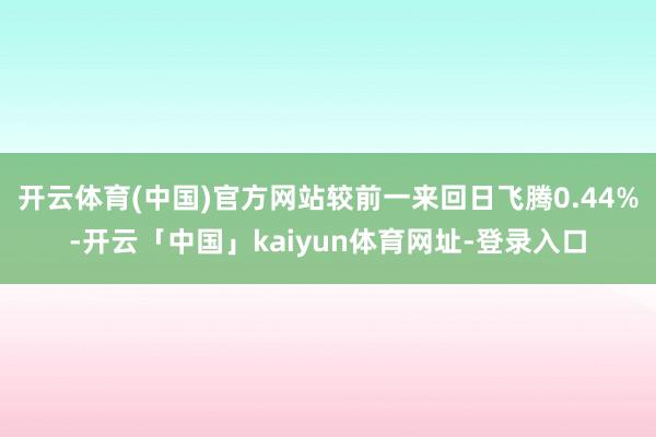 开云体育(中国)官方网站较前一来回日飞腾0.44%-开云「中国」kaiyun体育网址-登录入口