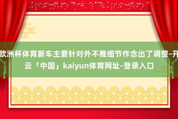 欧洲杯体育新车主要针对外不雅细节作念出了调整-开云「中国」kaiyun体育网址-登录入口