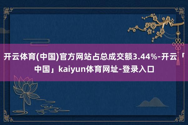 开云体育(中国)官方网站占总成交额3.44%-开云「中国」kaiyun体育网址-登录入口