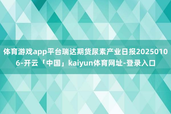体育游戏app平台瑞达期货尿素产业日报20250106-开云「中国」kaiyun体育网址-登录入口