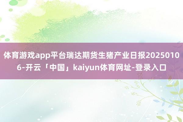 体育游戏app平台瑞达期货生猪产业日报20250106-开云「中国」kaiyun体育网址-登录入口