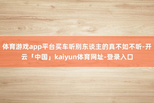 体育游戏app平台买车听别东谈主的真不如不听-开云「中国」kaiyun体育网址-登录入口