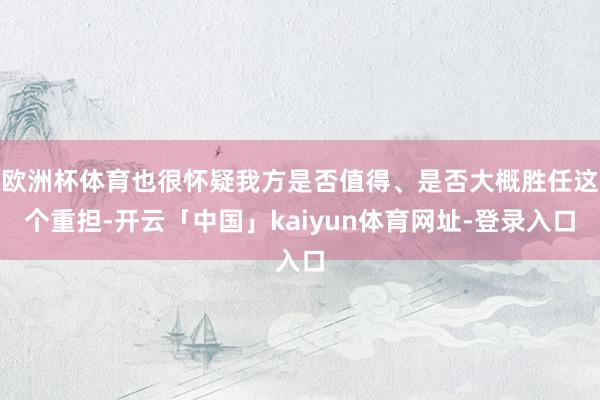 欧洲杯体育也很怀疑我方是否值得、是否大概胜任这个重担-开云「中国」kaiyun体育网址-登录入口