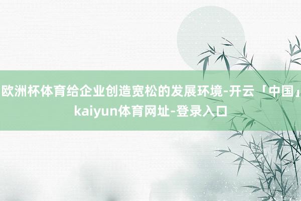 欧洲杯体育给企业创造宽松的发展环境-开云「中国」kaiyun体育网址-登录入口