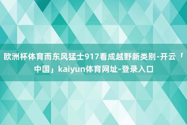 欧洲杯体育而东风猛士917看成越野新类别-开云「中国」kaiyun体育网址-登录入口