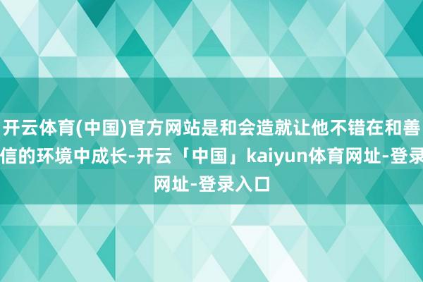 开云体育(中国)官方网站是和会造就让他不错在和善、自信的环境中成长-开云「中国」kaiyun体育网址-登录入口