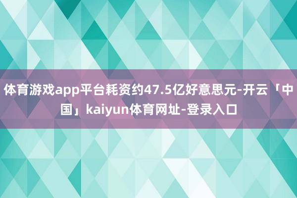 体育游戏app平台耗资约47.5亿好意思元-开云「中国」kaiyun体育网址-登录入口