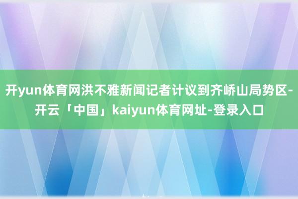 开yun体育网洪不雅新闻记者计议到齐峤山局势区-开云「中国」kaiyun体育网址-登录入口