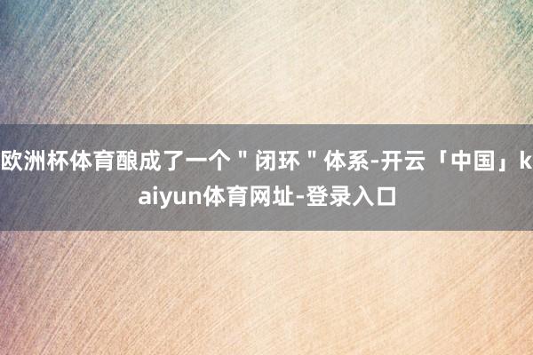 欧洲杯体育酿成了一个＂闭环＂体系-开云「中国」kaiyun体育网址-登录入口