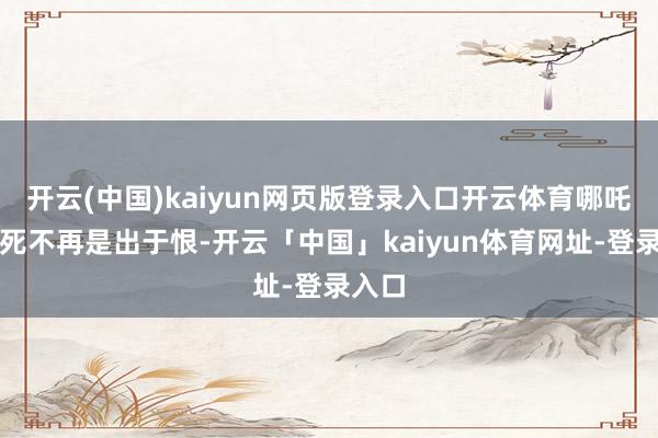 开云(中国)kaiyun网页版登录入口开云体育哪吒的赴死不再是出于恨-开云「中国」kaiyun体育网址-登录入口