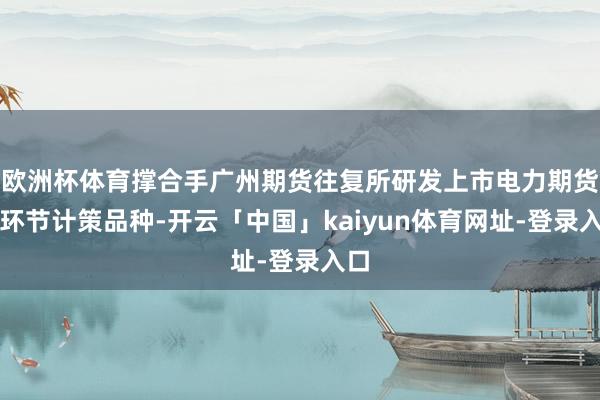 欧洲杯体育撑合手广州期货往复所研发上市电力期货等环节计策品种-开云「中国」kaiyun体育网址-登录入口