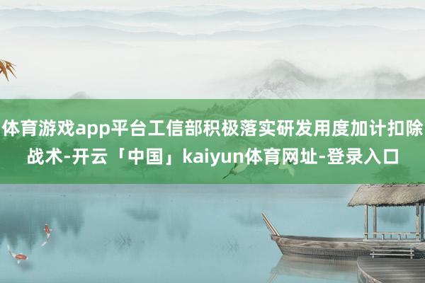 体育游戏app平台工信部积极落实研发用度加计扣除战术-开云「中国」kaiyun体育网址-登录入口